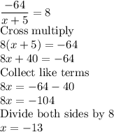 \dfrac{-64}{x+5}=8\\$Cross multiply$\\8(x+5)=-64\\8x+40=-64\\$Collect like terms$\\8x=-64-40\\8x=-104\\$Divide both sides by 8$\\x=-13