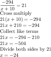 \dfrac{-294}{x+10}=21\\$Cross multiply$\\21(x+10)=-294\\21x+210=-294\\$Collect like terms$\\21x=-294-210\\21x=-504\\$Divide both sides by 21$\\x=-24
