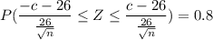P ( \dfrac{-c-26}{\frac{26}{\sqrt n}} \leq Z \leq \dfrac{c-26}{\frac{26}{\sqrt n}}) =0.8