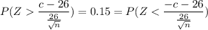 P ( Z  \dfrac{c-26}{\frac{26}{\sqrt n}}) =0.15 = P ( Z < \dfrac{-c-26}{\frac{26}{\sqrt n}})