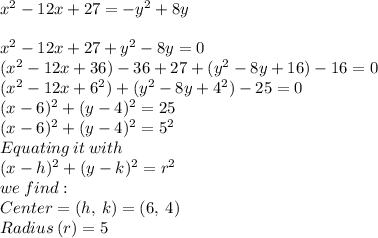x^{2} -12x+27=-y^2 +8y\\\\x^{2} -12x+27+y^2 -8y=0\\(x^{2} -12x+36)-36+27+(y^2 -8y +16)-16=0\\(x^{2} -12x+6^2)+(y^2 -8y +4^2)-25=0\\(x-6)^2+(y-4)^2= 25\\(x-6)^2+(y-4)^2= 5^2\\Equating\: it \: with\\(x-h)^2+(y-k)^2= r^2\\we\:find:\\Center = (h,\:k) = (6,\:4)\\Radius \:(r) = 5