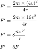 F'=\dfrac{2m\times (4v)^2}{4r}\\\\F'=\dfrac{2m\times 16v^2}{4r}\\\\F'=8\dfrac{mv^2}{r}\\\\F'=8F