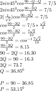 2sin45^{0} cos\frac{90-Q-Q}{2}=7/5\\2sin45^{0} cos\frac{90-2Q}{2}=7/5\\2(\frac{1}{\sqrt{2} } ) cos\frac{90-2Q}{2}=7/5\\cos\frac{90-2Q}{2} = 7/5* \frac{\sqrt{2} }{2} \\cos\frac{90-2Q}{2} =  \frac{7\sqrt{2}}{10}\\\frac{90-2Q}{2} = cos^{-1} \frac{7\sqrt{2}}{10}\\\frac{90-2Q}{2} = 8.15\\90-2Q = 16.30\\2Q = 90-16.3\\2Q = 73.7\\Q = 36.85^{0} \\\\P = 90-36.85\\P = 53.15^{0}
