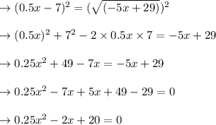 \to (0.5x-7)^2= (\sqrt{(-5x+29)})^2\\\\\to (0.5x)^2 +7^2-2\times 0.5x\times 7= -5x+29\\\\\to 0.25x^2 +49- 7x= -5x+29\\\\\to 0.25x^2 - 7x+5x +49-29=0\\\\\to 0.25x^2 - 2x+20=0\\\\
