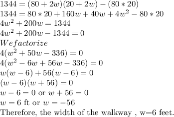 1344=(80+2w)(20+2w)-(80*20)\\1344=80*20+160w+40w+4w^2-80*20\\4w^2+200w=1344\\4w^2+200w-1344=0\\We factorize\\4(w^2+50w-336)=0\\4(w^2-6w+56w-336)=0\\w(w-6)+56(w-6)=0\\(w-6)(w+56)=0\\w-6=0$ or $ w+56=0\\w=6$ ft or $ w=-56$ \\Therefore, the width of the walkway , w=6 feet.