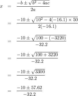 \begin{array}{rcl}x & = & \dfrac{-b\pm\sqrt{b^2 - 4ac}}{2a}\\\\& = & \dfrac{-10\pm\sqrt{10^2-4(-16.1) \times 50}}{2(-16.1)}\\\\& = & \dfrac{-10\pm\sqrt{100 - (-3220)}}{-32.2}\\\\& = & \dfrac{-10\pm\sqrt{100 + 3220}}{-32.2}\\\\& = & \dfrac{-10\pm\sqrt{3300}}{-32.2}\\\\& = & \dfrac{-10\pm 57.62}{-32.2}\\\\\end{array}