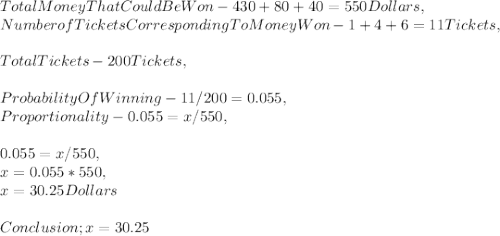 Total Money That Could Be Won - 430 + 80 + 40 = 550 Dollars,\\Number of Tickets Corresponding To Money Won - 1 + 4 + 6 = 11 Tickets,\\\\Total Tickets - 200 Tickets,\\\\Probability Of Winning - 11 / 200 = 0.055,\\Proportionality - 0.055 = x / 550,\\\\0.055 = x / 550,\\x = 0.055 * 550,\\x = 30.25 Dollars\\\\Conclusion ; x = 30.25