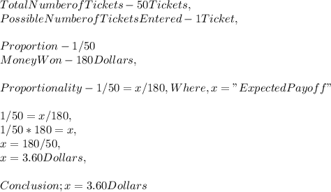 Total Number of Tickets - 50 Tickets,\\Possible Number of Tickets Entered - 1 Ticket,\\\\Proportion - 1 / 50\\Money Won - 180 Dollars,\\\\Proportionality - 1 / 50 = x / 180, Where, x = " Expected Payoff "\\\\1 / 50 = x / 180,\\1 / 50 * 180 = x,\\x = 180 / 50,\\x = 3.60 Dollars,\\\\Conclusion ; x = 3.60 Dollars