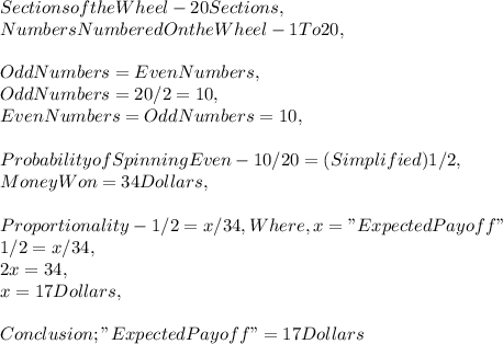 Sections of the Wheel - 20 Sections,\\Numbers Numbered On the Wheel - 1 To 20,\\\\Odd Numbers = Even Numbers,\\Odd Numbers = 20 / 2 = 10,\\Even Numbers = Odd Numbers = 10,\\\\Probability of Spinning Even - 10 / 20 = ( Simplified ) 1 / 2,\\Money Won = 34 Dollars,\\\\Proportionality - 1 / 2 = x / 34, Where, x = " Expected Payoff "\\1 / 2 = x / 34,\\2x = 34,\\x = 17 Dollars,\\\\Conclusion ; " Expected Payoff " = 17 Dollars