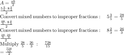 A=\frac{ab}{2} \\\frac{5\frac{3}{5}\cdot \:8\frac{2}{3}}{2}\\\mathrm{Convert\:mixed\:numbers\:to\:improper\:fractions}:\quad 5\frac{3}{5}=\frac{28}{5}\\\frac{\frac{28}{5}\cdot \:8\frac{2}{3}}{2}\\\mathrm{Convert\:mixed\:numbers\:to\:improper\:fractions}:\quad 8\frac{2}{3}=\frac{26}{3}\\\frac{\frac{28}{5}\cdot \frac{26}{3}}{2}\\\mathrm{Multiply\:}\frac{28}{5}\cdot \frac{26}{3}\::\quad \frac{728}{15}\\=\frac{\frac{728}{15}}{2}