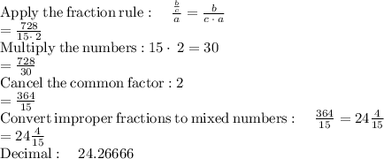 \mathrm{Apply\:the\:fraction\:rule}:\quad \frac{\frac{b}{c}}{a}=\frac{b}{c\:\cdot \:a}\\=\frac{728}{15\cdot \:2}\\\mathrm{Multiply\:the\:numbers:}\:15\cdot \:2=30\\=\frac{728}{30}\\\mathrm{Cancel\:the\:common\:factor:}\:2\\=\frac{364}{15}\\\mathrm{Convert\:improper\:fractions\:to\:mixed\:numbers}:\quad \frac{364}{15}=24\frac{4}{15}\\=24\frac{4}{15}\\\mathrm{Decimal:\quad }\:24.26666
