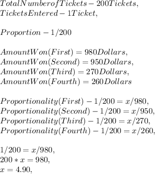 Total Number of Tickets - 200 Tickets,\\Tickets Entered - 1 Ticket,\\\\Proportion - 1 / 200\\\\Amount Won ( First ) = 980 Dollars,\\Amount Won ( Second ) = 950 Dollars,\\Amount Won ( Third ) = 270 Dollars,\\Amount Won ( Fourth ) = 260 Dollars\\\\Proportionality ( First ) - 1 / 200 = x / 980,\\Proportionality ( Second ) - 1 / 200 = x / 950,\\Proportionality ( Third ) - 1 / 200 = x / 270,\\Proportionality ( Fourth ) - 1 / 200 = x / 260,\\\\1 / 200 = x / 980,\\200 * x = 980,\\x = 4.90,\\\\