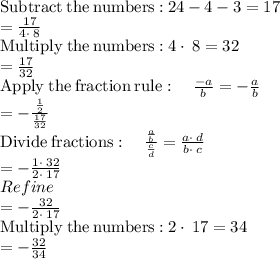 \mathrm{Subtract\:the\:numbers:}\:24-4-3=17\\=\frac{17}{4\cdot \:8}\\\mathrm{Multiply\:the\:numbers:}\:4\cdot \:8=32\\=\frac{17}{32}\\\mathrm{Apply\:the\:fraction\:rule}:\quad \frac{-a}{b}=-\frac{a}{b}\\=-\frac{\frac{1}{2}}{\frac{17}{32}}\\\mathrm{Divide\:fractions}:\quad \frac{\frac{a}{b}}{\frac{c}{d}}=\frac{a\cdot \:d}{b\cdot \:c}\\=-\frac{1\cdot \:32}{2\cdot \:17}\\Refine\\=-\frac{32}{2\cdot \:17}\\\mathrm{Multiply\:the\:numbers:}\:2\cdot \:17=34\\=-\frac{32}{34}