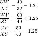 \dfrac{UW}{XZ}=\dfrac{40}{32}=1.25\\\\\dfrac{WV}{ZY}=\dfrac{60}{48}=1.25\\\\\dfrac{UV}{XY}=\dfrac{50}{40}=1.25