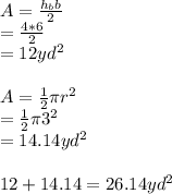 A=\frac{h_bb}{2} \\=\frac{4*6}{2} \\=12yd^2\\\\A=\frac{1}{2} \pi r^2\\=\frac{1}{2} \pi 3^2\\=14.14yd^2\\\\12+14.14=26.14yd^2