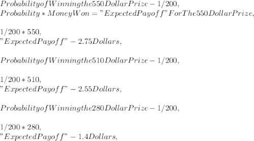Probability of Winning the 550 Dollar Prize - 1 / 200,\\Probability * Money Won = " Expected Payoff " For The 550 Dollar Prize,\\\\1 / 200 * 550,\\" Expected Payoff " - 2.75 Dollars,\\\\Probability of Winning the 510 Dollar Prize - 1 / 200,\\\\1 / 200 * 510,\\" Expected Payoff " - 2.55 Dollars,\\\\Probability of Winning the 280 Dollar Prize - 1 / 200,\\\\1 / 200 * 280,\\" Expected Payoff " - 1.4 Dollars,\\\\