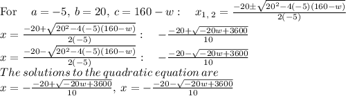 \mathrm{For\:}\quad a=-5,\:b=20,\:c=160-w:\quad x_{1,\:2}=\frac{-20\pm \sqrt{20^2-4\left(-5\right)\left(160-w\right)}}{2\left(-5\right)}\\x=\frac{-20+\sqrt{20^2-4\left(-5\right)\left(160-w\right)}}{2\left(-5\right)}:\quad -\frac{-20+\sqrt{-20w+3600}}{10}\\x=\frac{-20-\sqrt{20^2-4\left(-5\right)\left(160-w\right)}}{2\left(-5\right)}:\quad -\frac{-20-\sqrt{-20w+3600}}{10}\\The\:solutions\:to\:the\:quadratic\:equation\:are\\x=-\frac{-20+\sqrt{-20w+3600}}{10},\:x=-\frac{-20-\sqrt{-20w+3600}}{10}