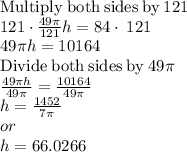 \mathrm{Multiply\:both\:sides\:by\:}121\\121\cdot \frac{49\pi }{121}h=84\cdot \:121\\49\pi h=10164\\\mathrm{Divide\:both\:sides\:by\:}49\pi \\\frac{49\pi h}{49\pi }=\frac{10164}{49\pi }\\h=\frac{1452}{7\pi }\\or\\h=66.0266