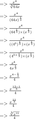 =    \frac{ {x}^{4} }{ \sqrt[3]{64x} }  \\  \\  =    \frac{ {x}^{4} }{ {(64x)}^{ \frac{1}{3} } }  \\  \\  =    \frac{ {x}^{4} }{ ({64}^{ \frac{1}{3} }  )\times  ({x}^{ \frac{1}{3} } )}  \\  \\  =    \frac{ {x}^{4} }{ ({( {4}^{3} )}^{ \frac{1}{3} }) \times(  {x}^{ \frac{1}{3} }  )}  \\  \\  =     \frac{ {x}^{4} }{ ({4}^{ \cancel{3} \times  \frac{1}{ \cancel{3}} } ) \times(  {x}^{ \frac{1}{3} }  )}   \\  \\  =    \frac{ {x}^{4} }{4 {x}^{ \frac{1}{3} } }  \\  \\  =    \frac{ {x}^{4 -  \frac{1}{3} } }{4}  \\  \\  =    \frac{ {x}^{ \frac{12 - 1}{3} } }{4}  \\  \\  =    \frac{ {x}^{ \frac{11}{3} } }{4}  \\  \\  =     \frac{ \sqrt[3]{ {x}^{11} } }{4}