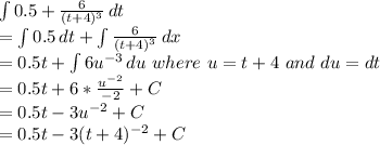 \int\limits {0.5 + \frac{6}{(t+4)^{3} }  } \, dt \\= \int\limits {0.5} \, dt + \int\limits\frac{6}{(t+4)^{3} }  } \, dx } \, \\= 0.5t +\int\limits {6u^{-3} } \, du \  where \ u = t+4 \ and\ du = dt\\= 0.5t + 6*\frac{u^{-2} }{-2} + C\\= 0.5t-3u^{-2} +C\\= 0.5t-3(t+4)^{-2} + C