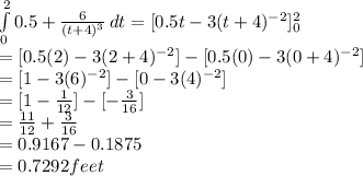 \int\limits^2_0 {0.5 + \frac{6}{(t+4)^{3} }  } \, dt = [0.5t-3(t+4)^{-2}]^2_0\\= [0.5(2)-3(2+4)^{-2}] - [0.5(0)-3(0+4)^{-2}]\\= [1-3(6)^{-2}] - [0-3(4)^{-2}]\\ = [1-\frac{1}{12}] - [-\frac{3}{16} ]\\= \frac{11}{12}+\frac{3}{16}\\   = 0.9167 - 0.1875\\= 0.7292feet