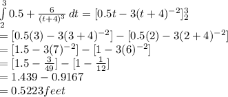 \int\limits^3_2 {0.5 + \frac{6}{(t+4)^{3} }  } \, dt = [0.5t-3(t+4)^{-2}]^3_2\\= [0.5(3)-3(3+4)^{-2}] - [0.5(2)-3(2+4)^{-2}]\\= [1.5-3(7)^{-2}] - [1-3(6)^{-2}]\\ = [1.5-\frac{3}{49}] - [1-\frac{1}{12} ]\\  = 1.439 - 0.9167\\= 0.5223feet