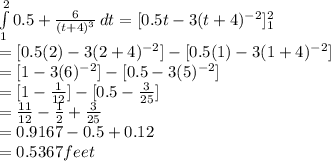 \int\limits^2_1 {0.5 + \frac{6}{(t+4)^{3} }  } \, dt = [0.5t-3(t+4)^{-2}]^2_1\\= [0.5(2)-3(2+4)^{-2}] - [0.5(1)-3(1+4)^{-2}]\\= [1-3(6)^{-2}] - [0.5-3(5)^{-2}]\\ = [1-\frac{1}{12}] - [0.5-\frac{3}{25} ]\\= \frac{11}{12}-\frac{1}{2}+\frac{3}{25}\\   = 0.9167 - 0.5 + 0.12\\= 0.5367feet