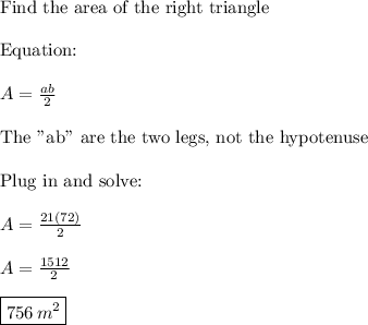 \text{Find the area of the right triangle}\\\\\text{Equation:}\\\\A=\frac{ab}{2}\\\\\text{The "ab" are the two legs, not the hypotenuse}\\\\\text{Plug in and solve:}\\\\A=\frac{21(72)}{2}\\\\A=\frac{1512}{2}\\\\\boxed{756\,m^2}}