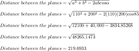 Distance\ between\ the\ planes= \sqrt{a^2+b^2-2abcos\alpha} \\\\Distance\ between\ the\ planes= \sqrt{110^2+200^2-2(110)(200)cos85} \\\\Distance\ between\ the\ planes= \sqrt{12100+40,000 -3834.85268} \\\\Distance\ between\ the\ planes= \sqrt{48265.1473}\\\\Distance\ between\ the\ planes= 219.6933