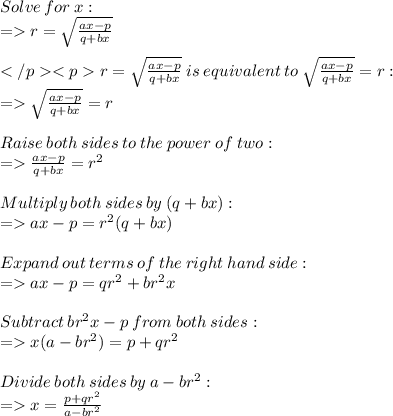 Solve  \: for  \: x: \\  =   r =  \sqrt{ \frac{ax - p}{q + bx} }  \\  \\ r =  \sqrt{ \frac{ax - p}{q + bx} }  \:  is \:  equivalent \: to \:   \sqrt{ \frac{ax - p}{q + bx} }  = r :\\  =   \sqrt{ \frac{ax - p}{q + bx} }  = r \\  \\ Raise \:  both \:  sides  \: to \:  the  \: power \:  of  \: two:  \\ =     \frac{ax - p}{q + bx}  =  {r}^{2} \\  \\ Multiply  \: both  \: sides \:  by  \: (q + b x):  \\  =   ax - p =  {r}^{2} (q + bx) \\  \\ Expand  \: out \:  terms \:  of  \: the \:  right  \: hand  \: side:  \\ =    ax - p = q {r}^{2} + b {r}^{2}x \\  \\ Subtract \:  b {r}^{2}x - p \:   from \:  both \:  sides:  \\  =     x(a - b {r}^{2} ) = p + q {r}^{2}  \\  \\  Divide \:  both \:  sides  \: by \:  a - b {r}^{2} :  \\  =   x  =  \frac{p + q {r}^{2} }{a - b {r}^{2} }