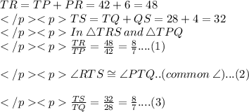 TR = TP + PR = 42 + 6 = 48\\TS = TQ + QS = 28 + 4 = 32\\In \:\triangle TRS\: and \:\triangle TPQ\\\frac{TR}{TP} = \frac{48}{42} = \frac{8}{7} ....(1)\\\\\angle RTS \cong \angle PTQ.. (common \: \angle)... (2)\\\\\frac{TS}{TQ} = \frac{32}{28} = \frac{8}{7} ....(3)\\\\