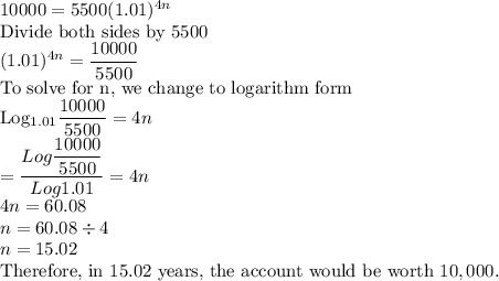 10000=5500(1.01)^{4n}\\$Divide both sides by 5500\\(1.01)^{4n}=\dfrac{10000}{5500} \\$To solve for n, we change to logarithm form\\Log_{1.01}\dfrac{10000}{5500}=4n\\= \dfrac{ Log \dfrac{10000}{5500}}{Log 1.01}=4n\\4n=60.08\\n=60.08 \div 4\\n=15.02\\$Therefore, in 15.02 years, the account would be worth $10,000.
