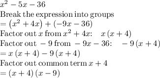 x^2-5x-36\\\mathrm{Break\:the\:expression\:into\:groups}\\=\left(x^2+4x\right)+\left(-9x-36\right)\\\mathrm{Factor\:out\:}x\mathrm{\:from\:}x^2+4x\mathrm{:\quad }x\left(x+4\right)\\\mathrm{Factor\:out\:}-9\mathrm{\:from\:}-9x-36\mathrm{:\quad }-9\left(x+4\right)\\=x\left(x+4\right)-9\left(x+4\right)\\\mathrm{Factor\:out\:common\:term\:}x+4\\=\left(x+4\right)\left(x-9\right)
