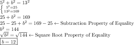 5^2+b^2=13^2\\\left \{ {{5^2=25} \atop {13^2=169}} \right. \\25+b^2=169\\25-25+b^2=169-25 \leftarrow \text{Subtraction Property of Equality} \\b^2=144\\\sqrt{b^2}=\sqrt{144}\leftarrow\text {Square Root Property of Equality}\\   \boxed{b=12}