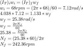 (I_{T} )_i w_{i} = (I_{T} )_f w_{f}\\w_{i} = 68 rpm = (2\pi * 68)/60 = 7.12 rad/s\\4.038 * 7.12 =1.133* w_{f}\\w_{f} = 25.38 rad/s\\w_{f} = \frac{2\pi N_f}{60} \\25.38 = \frac{2\pi N_f}{60}\\N_f = (25.38 * 60)/2\pi \\N_f = 242.36 rpm