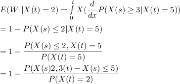 E(W_1|X(t) =2 ) = \int\limits^t_0 X (\dfrac{d}{dx}P(X(s) \geq 3 |X(t) =5 )) \\ \\  = 1- P (X(s) \leq 2 | X (t) = 5 )  \\ \\ = 1 - \dfrac{P (X(s) \leq 2, X(t) = 5 }{P(X(t) = 5)} \\ \\ = 1 - \dfrac{P (X(s) \LEQ 2, 3 (t) - X(s) \leq 5 )}{P(X(t) = 2)}