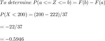 To \ determine \ P(a < = Z < = b) = F(b) - F(a) \\ \\ P(X < 200) = (200-222)/37 \\ \\= -22/37 \\ \\  = -0.5946