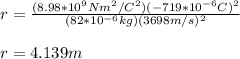 r=\frac{(8.98*10^9Nm^2/C^2)(-719*10^{-6}C)^2}{(82*10^{-6}kg)(3698m/s)^2}\\\\r=4.139m