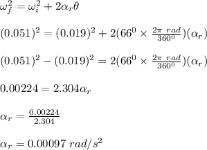 \omega_f^2 = \omega_i^2 + 2\alpha _r \theta\\\\(0.051)^2 = (0.019)^2 + 2(66^0 \times \frac{2\pi \ rad}{360 ^0} )(\alpha _r)\\\\(0.051)^2 - (0.019)^2 = 2(66^0 \times \frac{2\pi \ rad}{360 ^0} )(\alpha _r) \\\\0.00224 = 2.304\alpha _r\\\\\alpha _r = \frac{0.00224 }{ 2.304} \\\\\alpha _r = 0.00097 \ rad/s^2