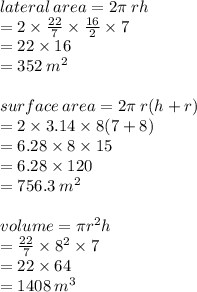 lateral \: area = 2\pi \: rh \\  = 2 \times  \frac{22}{7}  \times  \frac{16}{2}  \times 7 \\  = 22 \times 16 \\  = 352 \:  {m}^{2}  \\  \\ surface \: area = 2\pi \: r(h + r) \\  = 2 \times 3.14 \times 8(7 + 8) \\  = 6.28 \times 8 \times 15 \\  = 6.28 \times 120 \\  = 756.3 \:  {m}^{2}  \\  \\ volume = \pi {r}^{2} h \\  =  \frac{22}{7}  \times  {8}^{2}  \times 7 \\  = 22 \times 64 \\  = 1408 \:  {m}^{3}  \\