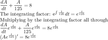 \dfrac{dA}{dt}+\dfrac{A}{125}=8\\$The integrating factor: e^{\int \frac{1}{125}}dt =e^{\frac{t}{125}}\\$Multiplying by the integrating factor all through\\\dfrac{dA}{dt}e^{\frac{t}{125}}+\dfrac{A}{125}e^{\frac{t}{125}}=8e^{\frac{t}{125}}\\(Ae^{\frac{t}{125}})'=8e^{\frac{t}{125}}
