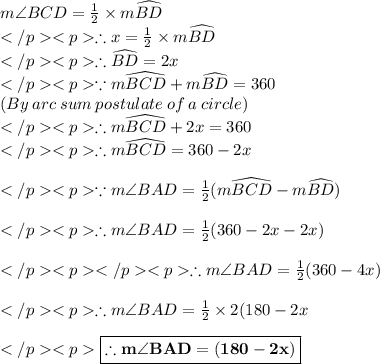 m\angle BCD= \frac{1}{2} \times m\widehat {BD} \\\therefore x\degree = \frac{1}{2} \times m\widehat {BD} \\\therefore \widehat {BD} = 2x\degree \\\because m\widehat {BCD}+m\widehat {BD}= 360\degree \\(By\: arc\: sum\: postulate\: of\: a \: circle) \\\therefore m\widehat {BCD}+2x\degree = 360\degree \\\therefore m\widehat {BCD} = 360\degree - 2x\degree \\\\\because m\angle BAD = \frac{1}{2}(m\widehat {BCD} - m\widehat {BD}) \\\\\therefore m\angle BAD = \frac{1}{2}(360\degree - 2x\degree - 2x\degree) \\\\\therefore m\angle BAD = \frac{1}{2}(360\degree - 4x\degree ) \\\\\therefore m\angle BAD = \frac{1}{2}\times 2(180\degree - 2x\degree \\\\ \red {\boxed {\bold {\therefore m\angle BAD =(180- 2x)\degree}}} \\\\