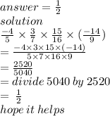 answer = \frac{1}{2}   \\ solution \\  \frac{ - 4}{5}  \times  \frac{3}{7}   \times  \frac{15}{16}  \times ( \frac{ - 14}{9} ) \\  =   \frac{ - 4 \times 3 \times 15 \times ( - 14)}{5 \times 7 \times 16 \times 9}  \\  =  \frac{2520}{5040}  \\  = divide \: 5040 \: by \: 2520 \:  \\  =  \:  \frac{1}{2}  \\ hope \: it \: helps