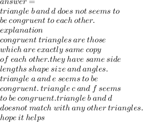 answer =  \\ triangle \: b \: and \: d \: does \: not \: seems \: to \\ be \: congruent \: to \: each \: other. \:  \\ explanation \\ congruent \: triangles \: are \: those \:  \\ which \: are \: exactly \: same \: copy \\ of \: each \: other.they \: have \: same \: side  \\ lengths \: shape \: size \: and \: angles. \\ triangle \: a \: and \:  e \: seems \: to \: be \: \\ congruent. \: triangle \: c \: and \: f \: seems \:  \\ to \: be \: congruent.triangle \: b \: and \: d \:  \\ doesnot \: match \: with \: any \: other \: triangles. \\ hope \: it \: helps
