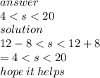 answer  \\ 4 < s < 20 \\ solution \\ 12 - 8 < s < 12 + 8 \\  = 4 < s < 20 \\ hope \: it \: helps