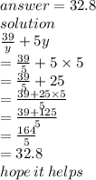 answer = 32.8 \\ solution \\  \frac{39}{y}  + 5y \\  =  \frac{39}{5}  + 5 \times 5 \\  =  \frac{39}{5}  + 25 \\  =  \frac{39 + 25 \times 5}{5}  \\  =  \frac{39 + 125}{5}  \\  =  \frac{164}{5}  \\  = 32.8 \\ hope \: it \: helps