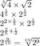 \sqrt[5]{4}   \times  \sqrt{2 }  \\  {4}^{ \frac{1}{5} }   \times   {2}^{ \frac{1}{2} }  \\  {2}^{2 \times \frac{1}{5}  }  \times  {2}^{ \frac{1}{2} }  \\  {2}^{ \frac{2}{5}  +  \frac{1}{2} }  \\   {2}^{ \frac{9}{10} }  =  \sqrt[10]{ {2}^{9} }