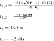 t_{1,2}=\frac{-64\pm\sqrt{64^2-4(-6)(192)}}{2(-6)}\\\\t_{1,2}=\frac{-64\pm 93.29}{-12}\\\\t_1=13.10s\\\\t_2=-2.44s