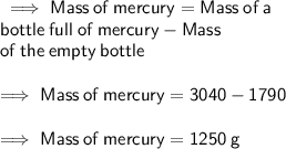 \sf  \implies Mass \:  of  \: mercury = Mass  \: of  \: a  \\  \:  \:  \:  \:  \:  \:  \:  \:  \:  \:  \:  \:  \sf bottle \:  full  \: of  \: mercury - Mass \\   \:  \:  \:  \:  \:  \:  \:  \:  \:  \:  \:  \: \sf of  \: the  \: empty  \: bottle \\  \\  \sf \implies Mass \:  of  \: mercury =3040 - 1790 \\  \\  \sf \implies Mass \:  of  \: mercury =1250 \: g