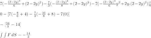 7 (-\frac{(2-2y)^3}{6} + (2-2y)^2 ) -\frac{7}{3} ( -\frac{(2-2y)^4}{8} + (2-2y)^3) -7 ( -\frac{(2-2y)^3}{6}y^2 + 2y.(2-2y)^2 )| \limits^1_0\\\\ 0 - [ 7 (-\frac{8}{6} + 4 ) -\frac{7}{3} ( -\frac{16}{8} + 8 ) -7 ( 0 ) ] \\\\- [ \frac{56}{3} - 14 ] \\\\\int\int {F} \, dS  = -\frac{14}{3}